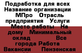 Подработка для всех › Название организации ­ МПро › Отрасль предприятия ­ Услуги › Место работы ­ На дому › Минимальный оклад ­ 15 000 - Все города Работа » Вакансии   . Пензенская обл.,Мокшанский р-н